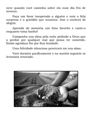 neve quando você caminha sobre ela num dia frio de
inverno.
Faça um favor inesperado a alguém e note a feliz
surpresa e a gratidão que ocasiona. Isso o encherá de
alegria.
Aprenda de memória um hino favorito e cante-o
enquanto toma banho!
Componha sua alma pela noite pedindo a Deus que
o perdoe por qualquer mal que possa ter cometido.
Então agradeça-lhe por Sua bondade.
Uma felicidade silenciosa penetrará em sua alma.
Você dormirá pacificamente e na manhã seguinte se
levantará renovado.
 