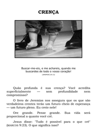 CRENÇA
Buscar-me-eis, e me achareis, quando me
buscardes de todo o vosso coração!
(JEREMIAS 29:13)
Quão profunda é sua crença? Você acredita
superficialmente — sem profundidade nem
compromisso?
O livro de Jeremias nos assegura que os que são
verdadeiros crentes terão um futuro cheio de esperança
— um futuro pleno. Eu creio nele!
Ore grande. Pense grande. Sua vida será
proporcional a quanto você crê.
Jesus disse: "Tudo é possível para o que crê"
(MARCOS 9:23). O que significa isso?
 