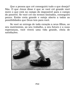 Que a pessoa que crê conseguirá tudo o que deseja?
Não. O que Jesus disse é que se você crê grande você
move o que está no campo do impossível para o campo
do possível. Se você crê em termos limitados, conseguirá
pouco. Então creia grande e esteja aberto a todas as
possibilidades que Deus tem para você.
Se você se entrega de todo coração a seus filhos, ao
seu matrimônio, ao seu trabalho, a seu futuro e a suas
esperanças, você viverá uma vida grande, cheia de
satisfações.
 