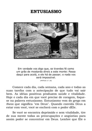 ENTUSIASMO
Em verdade vos digo que, se tiverdes fé como
um grão de mostarda direis a este monte: Passa
daqui para acolá, e ele há de passar; e nada vos
será impossível.
(MATEUS 17: 20)
Comece cada dia, cada semana, cada ano e todas as
suas tarefas com a antecipação de que tudo vai sair
bem. As idéias positivas produzem saúde e vitalidade.
Hoje e cada dia em que você precise de coragem, foque-
se na palavra entusiasmo. Entusiasmo vem do grego em
theos que significa "em Deus". Quando convida Deus a
estar com você, você se encherá com o poder dEle.
Se você se encontra deprimido e sem vitalidade, tire
de sua mente todas as preocupações e angústias para
assim poder se concentrar em Deus. Lembre que Ele o
 