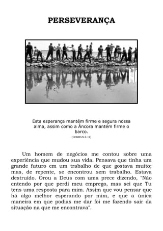PERSEVERANÇA
Esta esperança mantém firme e segura nossa
alma, assim como a Âncora mantém firme o
barco.
(HEBREUS 6:19)
Um homem de negócios me contou sobre uma
experiência que mudou sua vida. Pensava que tinha um
grande futuro em um trabalho de que gostava muito;
mas, de repente, se encontrou sem trabalho. Estava
destruído. Orou a Deus com uma prece dizendo, "Não
entendo por que perdi meu emprego, mas sei que Tu
tens uma resposta para mim. Assim que vou pensar que
há algo melhor esperando por mim, e que a única
maneira em que podias me dar foi me fazendo sair da
situação na que me encontrava".
 