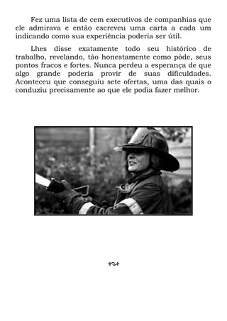 Fez uma lista de cem executivos de companhias que
ele admirava e então escreveu uma carta a cada um
indicando como sua experiência poderia ser útil.
Lhes disse exatamente todo seu histórico de
trabalho, revelando, tão honestamente como pôde, seus
pontos fracos e fortes. Nunca perdeu a esperança de que
algo grande poderia provir de suas dificuldades.
Aconteceu que conseguiu sete ofertas, uma das quais o
conduziu precisamente ao que ele podia fazer melhor.
 