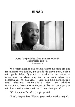 VISÃO
Agora não podemos vê-lo, mas sim vivemos
sustentados pela fé.
(2 CORINTIOS 5:7)
O homem afligido que estava diante de mim em um
restaurante em Ithaca, no estado de Nova York, quase
não podia falar. Quando o convidei a se sentar e
conversar, me disse que só havia uma coisa que
desejava ver na sua vida — que sua filha conseguisse
uma educação universitária. Mas, ele admitiu
tristemente, "Nunca serei capaz de lhe dar uma porque
não tenho o dinheiro, e não sei como consegui-lo".
"Você crê em Deus?", lhe perguntei.
"Sim", respondeu. "Vou à igreja todos os domingos".
 