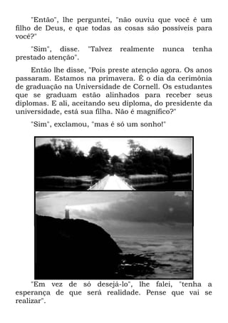 "Então", lhe perguntei, "não ouviu que você é um
filho de Deus, e que todas as cosas são possíveis para
você?"
"Sim", disse. "Talvez realmente nunca tenha
prestado atenção".
Então lhe disse, "Pois preste atenção agora. Os anos
passaram. Estamos na primavera. É o dia da cerimônia
de graduação na Universidade de Cornell. Os estudantes
que se graduam estão alinhados para receber seus
diplomas. E ali, aceitando seu diploma, do presidente da
universidade, está sua filha. Não é magnífico?"
"Sim", exclamou, "mas é só um sonho!"
"Em vez de só desejá-lo", lhe falei, "tenha a
esperança de que será realidade. Pense que vai se
realizar".
 
