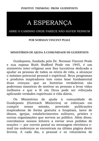 POSITIVE THINKING FROM GUIDEPOSTS
A ESPERANÇA
ABRE O CAMINHO ONDE PARECE NÃO HAVER NENHUM
POR NORMAN VINCENT PEALE
MINISTÉRIOS DE AJUDA À COMUNIDADE DE GUIDEPOSTS
Guideposts, fundada pelo Dr. Norman Vincent Peale
e sua esposa Ruth Stafford Peale em 1945, é um
ministério inter-religioso sem fins lucrativos dedicado a
ajudar as pessoas de todos os níveis de vida, a alcançar
o máximo potencial pessoal e espiritual. Seus programas
e produtos inspiradores tem como base fundamental
duas crenças: que as histórias verdadeiras são
poderosas maneiras de motivar as pessoas a levar vidas
melhores e que a fé em Deus pode ser reforçada
aplicando verdades espirituais à vida diária.
Os Ministérios de ajuda à comunidade de
Guideposts (Outreach Ministries) se esforçam em
cumprir nossa missão, provendo publicações
inspiradoras de forma gratuita a hospitais, lares de
idosos, igrejas, estabelecimentos militares, prisões e
outras organizações que servem ao público. Além disso,
convidamos nossos leitores a enviar seus pedidos de
orações — por correio postal ou mensagem eletrônica e-
mail (os endereços se encontram na última página deste
livreto). A cada dia, o pessoal e os voluntários de
 