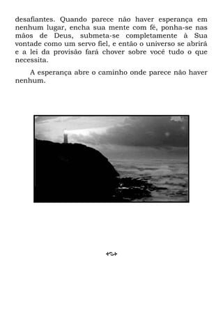 desafiantes. Quando parece não haver esperança em
nenhum lugar, encha sua mente com fé, ponha-se nas
mãos de Deus, submeta-se completamente à Sua
vontade como um servo fiel, e então o universo se abrirá
e a lei da provisão fará chover sobre você tudo o que
necessita.
A esperança abre o caminho onde parece não haver
nenhum.
 
