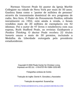 Norman Vincent Peale foi pastor da Igreja Marble
Collegiate na cidade de Nova York por mais de 50 anos.
Ganhou fama como o "pastor de milhões de pessoas"
através da transmissão dominical de seu programa de
radio. Seu livro, O Poder do Pensamento Positivo, editado
inicialmente en 1952, está ainda à venda, e foram
vendidos mais de 20 milhões de exemplares em 42
idiomas. Foi o autor de 47 livros e estabeleceu com sua
esposa, Ruth Stafford Peale, as revistas Guideposts y
Positive Thinking. O doctor Peale recebeu 22 títulos
honoris causa e mais de 30 premios, incluindo a
Medalha da Liberdade outorgada pelo presidente
estadunidense.
Copyright © 2002 Peale Center for Christian Living
Impresso em EE.UU. • 018-0757-RI-150M-12/02-MC
Fotografias cortesia de Corbis
Tradução do inglês: Daniel A. González y Asociados
Tradução do espanhol: SusanaCap
HTTP://SEMEADORESDAPALAVRA.QUEROUMFORUM.COM
 