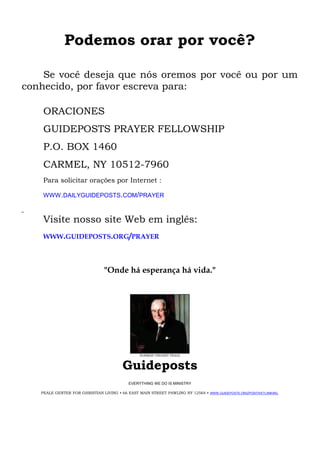 Podemos orar por você?
Se você deseja que nós oremos por você ou por um
conhecido, por favor escreva para:
ORACIONES
GUIDEPOSTS PRAYER FELLOWSHIP
P.O. BOX 1460
CARMEL, NY 10512-7960
Para solicitar orações por Internet :
WWW.DAILYGUIDEPOSTS.COM/PRAYER
Visite nosso site Web em inglês:
WWW.GUIDEPOSTS.ORG/PRAYER
"Onde há esperança há vida."
NORMAN VINGENT PEALE
Guideposts
EVERYTHING WE DO IS MINISTRY
PEALE GENTER FOR GHRISTIAN LIVING • 66 EAST MAIN STREET PAWLING NY 12564 • WWW.GUIDEPOSTS.ORG/POSITIVETLIINKING
 