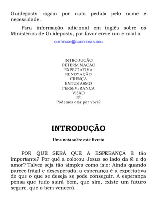 Guideposts rogam por cada pedido pelo nome e
necessidade.
Para informação adicional em inglês sobre os
Ministérios de Guideposts, por favor envie um e-mail a
OUTREACH@GUIDEPOSTS.ORG
INTRODUÇÃO
DETERMINAÇÃO
EXPECTATIVA
RENOVAÇÃO
CRENÇA
ENTUSIASMO
PERSEVERANÇA
VISÃO
FÉ
Podemos orar por você?
INTRODUÇÃO
Uma nota sobre este livreto
POR QUÊ SERÁ QUE A ESPERANÇA É tão
importante? Por quê a colocou Jesus ao lado da fé e do
amor? Talvez seja tão simples como isto: Ainda quando
parece frágil e desesperada, a esperança é a expectativa
de que o que se deseja se pode conseguir. A esperança
pensa que tudo sairá bem, que sim, existe um futuro
seguro, que o bem vencerá.
 