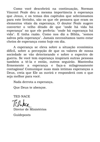 Como você descobrirá na continuação, Norman
Vincent Peale deu a mesma importância à esperança
que Jesus, e os temas dos capítulos que selecionamos
para este livrinho, são os que ele pensava que eram os
elementos vitais da esperança. O doutor Peale sugere
converter o velho ditado de que "onde há vida há
esperança" no que ele preferia: "onde há esperança há
vida". E tinha razão. Como nos diz a Bíblia, "somos
salvos pela esperança". Jamais necessitamos tanto estar
cheios de esperança como hoje em dia.
A esperança se eleva sobre a situação econômica
difícil, sobre a percepção de que os valores de nossa
sociedade se vão deteriorando e sobre o espectro de
guerra. Se você tem esperança inspirará outras pessoas
também a tê-la e então, outros seguirão. Mantenha
firmemente a esperança e faça-a milagrosamente
contagiosa! Comunique suas mais íntimas esperanças a
Deus, creia que Ele as ouvirá e responderá com o que
seja melhor para você.
Nada derrota a esperança.
Que Deus te abençoe.
TED NACE
Diretor de Ministérios
Guideposts
 