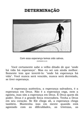 DETERMINAÇÃO
Com essa esperança temos sido salvos.
(ROMANOS 8:24)
Você certamente sabe o velho ditado de que "onde
há vida há esperança". Mas eu sei um ainda melhor.
Somente tem que invertê-lo: "onde há esperança há
vida". Você nunca será vencido, nunca será derrotado,
se tiver esperança.
A esperança autêntica, a esperança salvadora, é a
esperança em Deus. Não é a esperança cega, nem a
egoísta, mas sim a esperança em Deus. É Deus quem dá
poder. Deus é a grande força renovadora. Tenha a Deus
em seu coração. Se Ele chega ali, a esperança chega
também. Mantenha isso em mente quando está
agoniado com as dificuldades, as tristezas, as
 