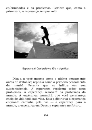 enfermidades e os problemas. Lembre que, como a
primavera, a esperança sempre volta.
Esperança! Que palavra tão magnífica!
Diga-a a você mesmo como o último pensamento
antes de deitar-se; repita-a como o primeiro pensamento
da manhã. Permita que se infiltre em sua
subconsciência. A esperança resolverá todos seus
problemas. A esperança resolverá os problemas do
mundo. A esperança garantirá que você permaneça
cheio de vida toda sua vida. Saia e distribua a esperança
enquanto caminha pela rua — a esperança para o
mundo, a esperança em Deus, a esperança no futuro.
 