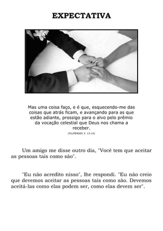 EXPECTATIVA
Mas uma coisa faço, e é que, esquecendo-me das
coisas que atrás ficam, e avançando para as que
estão adiante, prossigo para o alvo pelo prêmio
da vocação celestial que Deus nos chama a
receber.
(FILIPENSES 3: 13-14)
Um amigo me disse outro dia, "Você tem que aceitar
as pessoas tais como são".
"Eu não acredito nisso", lhe respondi. "Eu não creio
que devemos aceitar as pessoas tais como são. Devemos
aceitá-las como elas podem ser, como elas devem ser".
 