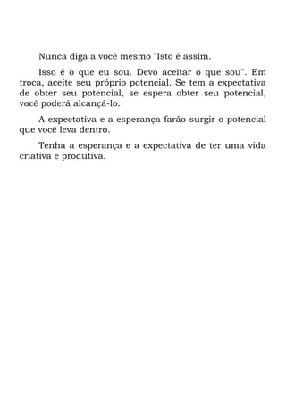 Nunca diga a você mesmo "Isto é assim.
Isso é o que eu sou. Devo aceitar o que sou". Em
troca, aceite seu próprio potencial. Se tem a expectativa
de obter seu potencial, se espera obter seu potencial,
você poderá alcançá-lo.
A expectativa e a esperança farão surgir o potencial
que você leva dentro.
Tenha a esperança e a expectativa de ter uma vida
criativa e produtiva.
 