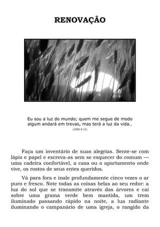 RENOVAÇÃO
Eu sou a luz do mundo; quem me segue de modo
algum andará em trevas, mas terá a luz da vida..
(JOÃO 8:12)
Faça um inventário de suas alegrias. Sente-se com
lápis e papel e escreva-as sem se esquecer do comum —
uma cadeira confortável, a casa ou o apartamento onde
vive, os rostos de seus entes queridos.
Vá para fora e inale profundamente cinco vezes o ar
puro e fresco. Note todas as coisas belas ao seu redor: a
luz do sol que se transmite através das árvores e cai
sobre uma grama verde bem mantida, um trem
iluminado passando rápido na noite, a lua radiante
iluminando o campanário de uma igreja, o rangido da
 