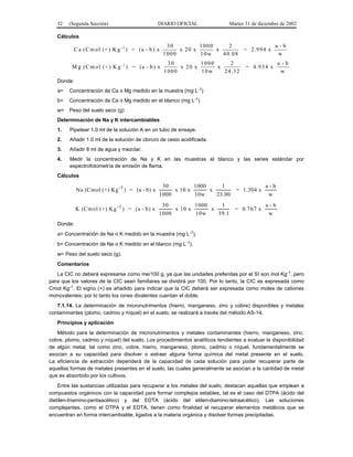 32   (Segunda Sección)                       DIARIO OFICIAL               Martes 31 de diciembre de 2002

   Cálculos
                                                     30         1000      2                        a -b
          C a (C m o l (+ ) K g -1 ) = (a - b ) x        x 20 x      x              = 2 .9 9 4 x
                                                    1000        10w    4 0 .0 8                     w
                                                     30         1000      2                        a -b
         M g (C m o l (+ ) K g -1 ) = (a - b ) x         x 20 x      x              = 4 .9 3 4 x
                                                    1000        10w    2 4 .3 2                     w
   Donde:
   a=   Concentración de Ca o Mg medido en la muestra (mg L-1)
   b=   Concentración de Ca o Mg medido en el blanco (mg L-1)
   w=   Peso del suelo seco (g)
   Determinación de Na y K intercambiables
   1.   Pipetear 1.0 ml de la solución A en un tubo de ensaye.
   2.   Añadir 1.0 ml de la solución de cloruro de cesio acidificada.
   3.   Añadir 8 ml de agua y mezclar.
   4.   Medir la concentración de Na y K en las muestras el blanco y las series estándar por
        espectrofotometría de emisión de flama.
   Cálculos

                                                 30         1000     1                       a-b
            Na (Cmol (+) Kg -1 ) = (a - b) x         x 10 x      x              = 1.304 x
                                                1000        10w    23.00                      w
                                                 30         1000    1                        a-b
            K (Cm ol (+) Kg -1 ) = (a - b) x         x 10 x      x              = 0.767 x
                                                1000        10w    39.1                       w
   Donde:
   a= Concentración de Na o K medido en la muestra (mg L-1).
   b= Concentración de Na o K medido en el blanco (mg L-1).
   w= Peso del suelo seco (g).
   Comentarios
   La CIC no deberá expresarse como me/100 g, ya que las unidades preferidas por el SI son mol Kg-1, pero
para que los valores de la CIC sean familiares se dividirá por 100. Por lo tanto, la CIC es expresada como
Cmol Kg-1. El signo (+) es añadido para indicar que la CIC deberá ser expresada como moles de cationes
monovalentes; por lo tanto los iones divalentes cuentan el doble.
   7.1.14. La determinación de micronutrimentos (hierro, manganeso, zinc y cobre) disponibles y metales
contaminantes (plomo, cadmio y níquel) en el suelo, se realizará a través del método AS-14.
   Principios y aplicación
   Método para la determinación de micronutrimentos y metales contaminantes (hierro, manganeso, zinc,
cobre, plomo, cadmio y níquel) del suelo. Los procedimientos analíticos tendientes a evaluar la disponibilidad
de algún metal, tal como zinc, cobre, hierro, manganeso, plomo, cadmio o níquel, fundamentalmente se
asocian a su capacidad para disolver o extraer alguna forma química del metal presente en el suelo.
La eficiencia de extracción dependerá de la capacidad de cada solución para poder recuperar parte de
aquellas formas de metales presentes en el suelo, las cuales generalmente se asocian a la cantidad de metal
que es absorbido por los cultivos.
    Entre las sustancias utilizadas para recuperar a los metales del suelo, destacan aquellas que emplean a
compuestos orgánicos con la capacidad para formar complejos estables, tal es el caso del DTPA (ácido del
dietilen-triamino-pentaacético) y del EDTA (ácido del etilen-diamino-tetraacético). Las soluciones
complejantes, como el DTPA y el EDTA, tienen como finalidad el recuperar elementos metálicos que se
encuentran en forma intercambiable, ligados a la materia orgánica y disolver formas precipitadas.
 
