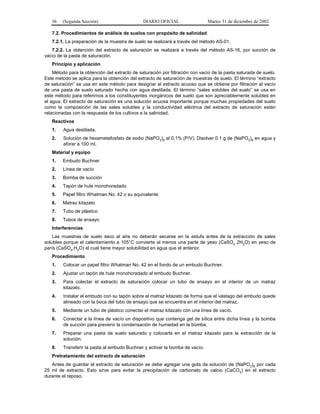 36   (Segunda Sección)                      DIARIO OFICIAL                 Martes 31 de diciembre de 2002

   7.2. Procedimientos de análisis de suelos con propósito de salinidad
   7.2.1. La preparación de la muestra de suelo se realizará a través del método AS-01.
   7.2.2. La obtención del extracto de saturación se realizará a través del método AS-16, por succión de
vacío de la pasta de saturación.
   Principio y aplicación
    Método para la obtención del extracto de saturación por filtración con vacío de la pasta saturada de suelo.
Este método se aplica para la obtención del extracto de saturación de muestras de suelo. El término “extracto
de saturación” se usa en este método para designar al extracto acuoso que se obtiene por filtración al vacío
de una pasta de suelo saturado hecha con agua destilada. El término “sales solubles del suelo” se usa en
este método para referirnos a los constituyentes inorgánicos del suelo que son apreciablemente solubles en
el agua. El extracto de saturación es una solución acuosa importante porque muchas propiedades del suelo
como la composición de las sales solubles y la conductividad eléctrica del extracto de saturación están
relacionadas con la respuesta de los cultivos a la salinidad.
   Reactivos
   1.    Agua destilada.
   2.    Solución de hexametafosfato de sodio (NaPO3)6 al 0.1% (P/V). Disolver 0.1 g de (NaPO3)6 en agua y
         aforar a 100 ml.
   Material y equipo
   1.   Embudo Buchner
   2.   Línea de vacío
   3.   Bomba de succión
   4.   Tapón de hule monohoradado
   5.   Papel filtro Whatman No. 42 o su equivalente
   6.   Matraz kitazato
   7.   Tubo de plástico
   8.   Tubos de ensayo
   Interferencias
    Las muestras de suelo seco al aire no deberán secarse en la estufa antes de la extracción de sales
solubles porque el calentamiento a 105°C convierte al menos una parte de yeso (CaSO4 2H2O) en yeso de
parís (CaSO4.H2O) el cual tiene mayor solubilidad en agua que el anterior.
   Procedimiento
   1.    Colocar un papel filtro Whatman No. 42 en el fondo de un embudo Buchner.
   2.    Ajustar un tapón de hule monohoradado al embudo Buchner.
   3.    Para colectar el extracto de saturación colocar un tubo de ensayo en el interior de un matraz
         kitazato.
   4.    Instalar el embudo con su tapón sobre el matraz kitazato de forma que el vástago del embudo quede
         alineado con la boca del tubo de ensayo que se encuentra en el interior del matraz.
   5.    Mediante un tubo de plástico conectar el matraz kitazato con una línea de vacío.
   6.    Conectar a la línea de vacío un dispositivo que contenga gel de sílica entre dicha línea y la bomba
         de succión para prevenir la condensación de humedad en la bomba.
   7.    Preparar una pasta de suelo saturado y colocarla en el matraz kitazato para la extracción de la
         solución.
   8.    Transferir la pasta al embudo Buchner y activar la bomba de vacío.
   Pretratamiento del extracto de saturación
   Antes de guardar el extracto de saturación se debe agregar una gota de solución de (NaPO3)6 por cada
25 ml de extracto. Esto sirve para evitar la precipitación de carbonato de calcio (CaCO3) en el extracto
durante el reposo.
 