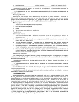 46   (Segunda Sección)                       DIARIO OFICIAL                  Martes 31 de diciembre de 2002

    7.3.4. La determinación de la curva de retención de humedad por el método del plato de presión se
realizará a través del método AS-06.
    7.3.5. La determinación del color se realizará a través del método AS-22, utilizando la carta Munsell de
colores de suelos.
   Principio y aplicación
   Método de la Tabla Munsell para la determinación del color de los suelos minerales y orgánicos. La
determinación se basa en el igualamiento del color observado en el suelo tanto en seco como en húmedo
respecto al color registrado en las tarjetas de color, ubicadas en cada una de las páginas de la Tabla Munsell,
donde se manejan los parámetros de matiz (Hue), Brillo (Value) e Intensidad (Chroma).
   Material y equipo
   1.    Tablas de color Munsell (Munsell Soil Color Charts).
   2.    Placa de porcelana con huecos.
   3.    Piceta.
   4.    Tamiz con aberturas de dos mm de diámetro.
   Procedimiento
   Determinación en seco.
   1.    Tome aproximadamente 100 g del suelo previamente secado al aire y páselo por el tamiz de
         abertura dos mm.
   2.    De la muestra de suelo tamizado tome una pequeña cantidad, suficiente para enrasar uno de los
         huecos de la placa de porcelana.
   3.    Tome la cápsula de porcelana y colóquela abajo de la página de la tabla Munsell, ubicando la
         muestra de suelo por abajo de cada orificio de la carta junto al cual se tiene la tarjetita con el color.
   4.    Recorra las páginas que considere tienen una mayor similitud entre el color que presenta el suelo y
         el color de las tarjetas, hasta encontrar el color que más se parezca al del suelo.
   5.    Una vez ubicado el color registre el valor del Hue que se encuentra en la parte superior derecha de
         la página, asimismo, registre el valor del Value ubicado en el eje vertical de la página y el valor del
         Chroma ubicado en el eje x de la página.
   Determinación en húmedo.
    Para la determinación en húmedo se sigue el mismo procedimiento anterior con la diferencia que una vez
colocado el suelo en la placa de porcelana se humedece sin saturarlo, teniendo cuidado de no exceder el
agua, para evitar que brille.
     7.3.6. La determinación de la densidad aparente del suelo se realizará a través del método AS-03
utilizando parafina.
   7.3.7. La determinación de la densidad real por el método del picnómetro se realizará a través del
método AS-04.
  7.3.8. La determinación de la reacción del suelo, pH, en agua se realizará a través del método AS-02,
medido con potenciómetro.
   7.3.9. La determinación de la reacción del suelo, pH, en suelos no salinos, se realizará a través del
método AS-23, medido con potenciómetro.
   Principio y aplicación
    Método electrométrico para determinar pH en muestras de suelo en una solución de CaCl2 0.01 M. El uso
de CaCl2 0.01 M en la determinación del pH se fundamenta en que la solución de la mayoría de los suelos no
salinos presentan una concentración de Ca cercana a 0.01 M, aunque esta generalización es muy gruesa. Al
respecto al adicionar la solución, el Ca provoca la floculación del suelo y desplaza los H+ de los sitios de
intercambio hacia la solución del suelo, disminuyendo el valor de pH; además como la concentración de Ca
es relativamente baja, el desplazamiento es parcial y los resultados obtenidos son ligeramente menores
(entre 0.1 y 0.4 unidades de pH) en relación a los obtenidos con agua pura. La determinación del pH en una
solución de CaCl2 0.01 M tiene la ventaja de que el resultado obtenido es independiente de la concentración
de sales presente en suelos no salinos, la lectura se estabiliza más rápido y el valor de pH casi no es
afectado por la relación suelo: solución en un intervalo amplio, sin embargo, es conveniente utilizar la relación
1:2 y cuando se utilice el pH con propósitos de clasificación de suelos éste debe medirse en una relación
1:2.5. Las diferencias del pH determinado en un suelo húmedo o seco son no significativas, el resultado del
pH no es afectado por el tiempo de almacenaje del suelo seco.
 
