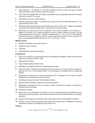 Martes 31 de diciembre de 2002              DIARIO OFICIAL                            (Segunda Sección)   59

3.    Acido clorhídrico, 1 M. Disuelva 21 ml de HCl concentrado (37%) en 200 ml de agua en matraz
      aforado de 250 ml y lleve a la marca de 250 ml con agua.
4.    Acido nítrico, 6M. Agregue 380 ml de HNO3 concentrado (70%) a aproximadamente 500 ml de agua
      y lleve a la marca de 1L con agua.
5.    Yeso (CaSO4.2H2O puro, grado analítico).
6.    Solución supresora de lantano, 1%. Disuelva 35.2 g La2O3 en 160 ml de HNO3 6M y diluya a 3 L con
      agua (exceso de ácido 0.1 M).
7.    Material de referencia de disolución espectrométrica de calcio de 1000 mg L-1. Diluya una ampolleta
      de concentración analítica estándar (1g L-1) de acuerdo con las instrucciones.
8.    Disoluciones de calcio para la curva de calibración. De la solución estándar de Ca 1000 mg L-1,
      pipetee 25 ml dentro de un matraz volumétrico de 250 ml y lleve al volumen con agua. De esta
      solución estándar de Ca (100 mg L-1) pipetee, respectivamente, 0, 5, 10, 15, 20, 25 ml en matraces
      volumétricos de 100 ml, agregue 50 ml de la solución supresora de lantano y lleve a volumen con
      agua. La serie estándar obtenida será de 0, 5, 10, 15, 20, 25 mg L-1 de Ca.
Material y equipo
1.    Botellas de polietileno, boca ancha de 250 ml.
2.    Agitador mecánico recíproco.
3.    Centrífuga.
4.    Espectrofotómetro de absorción atómica.
Procedimiento
1.    Pese 10 g de suelo (0.1 gr de precisión) dentro de las botellas de polietileno. Incluya una muestra de
      referencia o (100 mg de CaSO4. 2H2O).
2.    Agregue l00 ml de agua.
3.    Tape la botella y agite durante la noche.
4.    Centrifugue la suspensión hasta que el sobrenadante esté claro.
5.    Prueba de sulfato: Transfiera aproximadamente 3 ml de extracto a un tubo de ensaye y agregue 10
      gotas de HCl 1 M y 2 ml de solución BaCl2 1 M. Se prosigue con el análisis sólo si se desarrolla
      turbidez.
6.    Pipetee 20 ml de extracto en un tubo de centrífuga de 50 ml. Agregue 20 ml de acetona, mezcle
      perfectamente y deje reposar durante 10 minutos.
7.    Centrifugue hasta que la solución sobrenadante esté clara.
8.    Decante el líquido teniendo cuidado de no perder el precipitado.
9.    Redisperse el precipitado con 10 ml de acetona, deslice la acetona de la pipeta, a lo largo de la
      pared del tubo de centrífuga.
10. Centrifugue y decante.
11.   Seque el tubo con el precipitado a unos 50°C en un horno de secado dejando entreabierta la puerta.
      Procure que cuando se seque un gran número de tubos, el horno debe colocarse bajo una campana
      extractora.
12.   Agregue 40 ml de agua con una pipeta, tape el tubo y agite hasta que el precipitado se disuelva.
13.   Pipetear 2 ml de la solución supresora dentro del tubo de ensaye (corto), homogenice y mida el Ca
      por absorción atómica a una longitud de onda de 422.7 nm.
Cálculos

                                                  -1   0.172
                    % yeso = (lectura de Ca mg L ) x           x factor de dilución x mcf
                                                        s
 