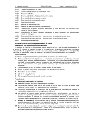 6     (Segunda Sección)                       DIARIO OFICIAL                 Martes 31 de diciembre de 2002

   AS-22      Determinación del color del suelo.
   AS-26      Determinación de fósforo soluble en ácido cítrico.
   AS-27      Retención de fósforo.
   AS-28      Determinación del tamaño de partículas elementales.
   AS-29      Determinación de carbonatos en el suelo.
   AS-30      Determinación de carbonatos de calcio.
   AS-31      Determinación de yeso.
   AS-32      Medición de la acidez extraíble.
   AS-33      Medición de la acidez y aluminio intercambiables.
   AS-34      Determinación de hierro, aluminio, manganeso y silicio extraíbles con ditionito-citrato:
              método de Merha y Jackson.
   AS-35      Determinación de hierro, aluminio, manganeso y silicio extraíbles con ditionito-citrato:
              método de Holmgren.
   AS-36      Determinación de hierro, aluminio y silicio extraíbles con oxalato de amonio ácido.
   AS-37      Determinación de hierro, aluminio y silicio extraíbles con pirofosfato de sodio.
   AS-38      Análisis elemental de arcillas.

   6. Evaluación de la conformidad para muestreo de suelos
   6.1 Muestreo para determinar fertilidad de suelos
    El muestreo de suelos es un procedimiento para la obtención de una o más muestras representativas en
un terreno. El muestreo se realizará con base en los parámetros a ser evaluados. Mediante el muestreo la
heterogeneidad de los parámetros del suelo a ser evaluados pueden ser estimados en su valor promedio,
colectando un determinado número de muestras o de muestras compuestas derivadas de submuestras.
   Equipo y material
   El material y equipo mínimo necesario para la colecta de muestras de suelo en campo.
   1.     Barrena de cilindro cerrado o pala recta. La herramienta de muestreo debe garantizar que la muestra
          obtenida tenga el mismo volumen en espesor y profundidad, de un tamaño suficiente que facilite y
          permita la formación de las muestras compuestas, que sea fácil de limpiar, resistente al desgaste,
          útil en suelos arenosos secos y en arcillosos húmedos, y que no contamine las muestras con
          impurezas.
   2.     La barrena debe ser fácil de manejar y permitir rapidez en el muestreo.
   3.     Bolsas de plástico transparente con capacidad para dos kilogramos de suelo.
   4.     Marcadores de tinta indeleble.
   5.     Libreta de notas y bolígrafo.
   6.     Plano, mapa o fotografía aérea de la zona de muestreo.

   Procedimiento
   1.     Subdivisión de unidades de muestreo.
   1.1. Establecer objetivos para definir las unidades de muestreo.
   1.2. La unidad de muestreo debe ser un área donde el tipo de suelo en cuanto a textura, color,
        pendiente, cultivo, manejo, etc., sea aparentemente homogéneo.
   1.3. Disminuir la heterogeneidad de los atributos que se van a determinar, delimitando las unidades de
        muestreo o áreas aparentemente homogéneas en el terreno.
   1.4. Las unidades de muestreo pueden tener una extensión de dos a ocho hectáreas o más si el área en
        cuestión es muy homogénea. Unidades de muestreo menores a dos hectáreas pueden considerarse
        cuando el muestreo se practica para cultivos económicamente redituables y mayores a ocho
        hectáreas cuando se trata de terrenos visualmente homogéneos y manejados de manera uniforme.
   2.     Número de submuestras. Se ha observado que las muestras individuales pueden presentar mayor
          variación y consumen más tiempo y recursos económicos que las muestras compuestas, por lo que
          resulta más conveniente colectar y analizar muestras compuestas.
   2.1    El número de muestras individuales que deben componer una muestra compuesta varía entre 15 y
          40, dependiendo de la heterogeneidad y tamaño de la unidad de muestreo, aunque el número de
          submuestras es independiente del tamaño de la población.
 