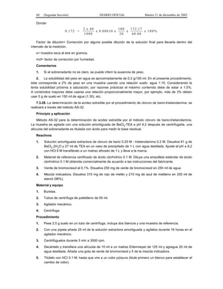 60   (Segunda Sección)                      DIARIO OFICIAL                   Martes 31 de diciembre de 2002

   Donde:
                                    2 x 40                  100   1 7 2 .1 7
                       0 .1 7 2 =          x 0 .0 0 0 1 0 x     x            x 100%
                                     1000                    20    4 0 .0 8

    Factor de dilución= Corrección por alguna posible dilución de la solución final para llevarla dentro del
intervalo de la medición.
   s= muestra seca al aire en gramos.
   mcf= factor de corrección por humedad.
   Comentarios
   1.   Si el sobrenadante no es claro, se puede inferir la ausencia de yeso.
    2. La solubilidad del yeso en agua es aproximadamente de 0.2 g/100 ml. En el presente procedimiento,
éste corresponde a 2% de yeso en una muestra usando una relación suelo: agua 1:10. Considerando la
lenta solubilidad próxima a saturación, por razones prácticas el máximo contenido debe de estar a 1.5%.
A contenidos mayores debe usarse una relación proporcionalmente mayor, por ejemplo, más de 3% deben
usar 5 g de suelo en 150 ml de agua (1:30), etc.
    7.3.28. La determinación de la acidez extraíble por el procedimiento de cloruro de bario-trietanolamina, se
realizará a través del método AS-32.
   Principio y aplicación
    Método AS-32 para la determinación de acidez extraíble por el método cloruro de bario-trietanolamina.
La muestra es agitada con una solución amortiguada de BaCl2-TEA a pH 8.2 después de centrifugarla, una
alícuota del sobrenadante es titulada con ácido para medir la base residual.
   Reactivos
   1.    Solución amortiguada extractora de cloruro de bario 0.25 M - trietanolamina 0.2 M. Disuelva 61 g de
         BaCl2.2H2O y 27 ml de TEA en un vaso de precipitado de 1 L con agua destilada. Ajuste el pH a 8.2
         con HCl 6 M transfiéralo a un matraz aforado de 1 L y lleve a la marca.
   2.    Material de referencia certificado de ácido clorhídrico 0.1 M. Diluya una ampolleta estándar de ácido
         clorhídrico 0.1 M obtenida comercialmente de acuerdo a las instrucciones del fabricante.
   3.    Verde de bromocresol al 0.1%. Disuelva 250 mg de verde de bromocresol en 250 ml de agua.
   4.    Mezcla indicadora. Disuelva 310 mg de rojo de metilo y 210 mg de azul de metileno en 250 ml de
         etanol (96%).
   Material y equipo
   1.   Buretas.
   2.   Tubos de centrífuga de polietileno de 50 ml.
   3.   Agitador mecánico.
   4.   Centrífuga.
   Procedimiento
   1.   Pese 2.5 g suelo en un tubo de centrífuga, incluya dos blancos y una muestra de referencia.
   2.    Con una pipeta añada 25 ml de la solución extractora amortiguada y agítelos durante 16 horas en el
         agitador mecánico.
   3.    Centrifúguelos durante 5 min a 3000 rpm.
   4.    Decántelo y transfiera una alícuota de 10 ml a un matraz Erlenmeyer de 125 ml y agregue 20 ml de
         agua destilada. Añada una gota de verde de bromocresol y 5 de la mezcla indicadora.
   5.    Titúlelo con HCI 0.1 M. hasta que vire a un color púrpura (titule primero un blanco para establecer el
         cambio de color).
 