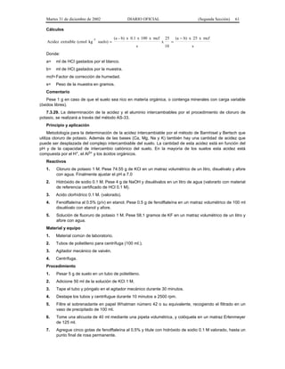 Martes 31 de diciembre de 2002                     DIARIO OFICIAL                                (Segunda Sección)   61

   Cálculos

                               -1              (a - b) x 0.1 x 100 x mcf       25       (a − b) x 25 x mcf
   Acidez extraíble (cmol kg        suelo) =                               x        =
                                                           s                   10               s
   Donde:
   a=   ml de HCI gastados por el blanco.
   b=   ml de HCI gastados por la muestra.
   mcf= Factor de corrección de humedad.
   s=   Peso de la muestra en gramos.
   Comentario
    Pese 1 g en caso de que el suelo sea rico en materia orgánica, o contenga minerales con carga variable
(óxidos libres).
   7.3.29. La determinación de la acidez y el aluminio intercambiables por el procedimiento de cloruro de
potasio, se realizará a través del método AS-33.
   Principio y aplicación
     Metodología para la determinación de la acidez intercambiable por el método de Barnhisel y Bertsch que
utiliza cloruro de potasio. Además de las bases (Ca, Mg, Na y K) también hay una cantidad de acidez que
puede ser desplazada del complejo intercambiable del suelo. La cantidad de esta acidez está en función del
pH y de la capacidad de intercambio catiónico del suelo. En la mayoría de los suelos esta acidez está
compuesta por el H+, el Al3+ y los ácidos orgánicos.
   Reactivos
   1.   Cloruro de potasio 1 M. Pese 74.55 g de KCl en un matraz volumétrico de un litro, disuélvalo y afore
        con agua. Finalmente ajustar el pH a 7.0
   2.   Hidróxido de sodio 0.1 M. Pese 4 g de NaOH y disuélvalos en un litro de agua (valorarlo con material
        de referencia certificado de HCl 0.1 M).
   3.   Acido clorhídrico 0.1 M. (valorado).
   4.   Fenolftaleína al 0.5% (p/v) en etanol. Pese 0.5 g de fenolftaleína en un matraz volumétrico de 100 ml
        disuélvalo con etanol y afore.
   5.   Solución de fluoruro de potasio 1 M. Pese 58.1 gramos de KF en un matraz volumétrico de un litro y
        afore con agua.
   Material y equipo
   1.   Material común de laboratorio.
   2.   Tubos de polietileno para centrífuga (100 ml.).
   3.   Agitador mecánico de vaivén.
   4.   Centrífuga.
   Procedimiento
   1.   Pesar 5 g de suelo en un tubo de polietileno.
   2.   Adicione 50 ml de la solución de KCl 1 M.
   3.   Tape el tubo y póngalo en el agitador mecánico durante 30 minutos.
   4.   Destape los tubos y centrifugue durante 10 minutos a 2500 rpm.
   5.   Filtre el sobrenadante en papel Whatman número 42 o su equivalente, recogiendo el filtrado en un
        vaso de precipitado de 100 ml.
   6.   Tome una alícuota de 40 ml mediante una pipeta volumétrica, y colóquela en un matraz Erlenmeyer
        de 125 ml.
   7.   Agregue cinco gotas de fenolftaleína al 0.5% y titule con hidróxido de sodio 0.1 M valorado, hasta un
        punto final de rosa permanente.
 