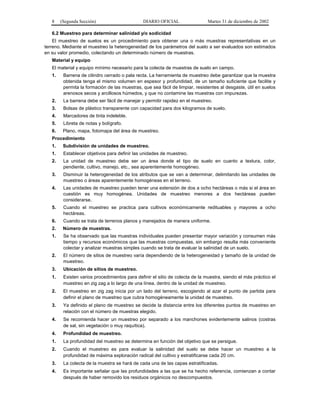 8    (Segunda Sección)                      DIARIO OFICIAL                  Martes 31 de diciembre de 2002

   6.2 Muestreo para determinar salinidad y/o sodicidad
    El muestreo de suelos es un procedimiento para obtener una o más muestras representativas en un
terreno. Mediante el muestreo la heterogeneidad de los parámetros del suelo a ser evaluados son estimados
en su valor promedio, colectando un determinado número de muestras.
   Material y equipo
   El material y equipo mínimo necesario para la colecta de muestras de suelo en campo.
   1.    Barrena de cilindro cerrado o pala recta. La herramienta de muestreo debe garantizar que la muestra
         obtenida tenga el mismo volumen en espesor y profundidad, de un tamaño suficiente que facilite y
         permita la formación de las muestras, que sea fácil de limpiar, resistentes al desgaste, útil en suelos
         arenosos secos y arcillosos húmedos, y que no contamine las muestras con impurezas.
   2.    La barrena debe ser fácil de manejar y permitir rapidez en el muestreo.
   3.    Bolsas de plástico transparente con capacidad para dos kilogramos de suelo.
   4.    Marcadores de tinta indeleble.
   5.    Libreta de notas y bolígrafo.
   6.    Plano, mapa, fotomapa del área de muestreo.
   Procedimiento
   1.    Subdivisión de unidades de muestreo.
   1.    Establecer objetivos para definir las unidades de muestreo.
   2.    La unidad de muestreo debe ser un área donde el tipo de suelo en cuanto a textura, color,
         pendiente, cultivo, manejo, etc., sea aparentemente homogéneo.
   3.    Disminuir la heterogeneidad de los atributos que se van a determinar, delimitando las unidades de
         muestreo o áreas aparentemente homogéneas en el terreno.
   4.    Las unidades de muestreo pueden tener una extensión de dos a ocho hectáreas o más si el área en
         cuestión es muy homogénea. Unidades de muestreo menores a dos hectáreas pueden
         considerarse.
   5.    Cuando el muestreo se practica para cultivos económicamente redituables y mayores a ocho
         hectáreas.
   6.    Cuando se trata de terrenos planos y manejados de manera uniforme.
   2.    Número de muestras.
   1.    Se ha observado que las muestras individuales pueden presentar mayor variación y consumen más
         tiempo y recursos económicos que las muestras compuestas, sin embargo resulta más conveniente
         colectar y analizar muestras simples cuando se trata de evaluar la salinidad de un suelo.
   2.    El número de sitios de muestreo varía dependiendo de la heterogeneidad y tamaño de la unidad de
         muestreo.
   3.    Ubicación de sitios de muestreo.
   1.    Existen varios procedimientos para definir el sitio de colecta de la muestra, siendo el más práctico el
         muestreo en zig zag a lo largo de una línea, dentro de la unidad de muestreo.
   2.    El muestreo en zig zag inicia por un lado del terreno, escogiendo al azar el punto de partida para
         definir el plano de muestreo que cubra homogéneamente la unidad de muestreo.
   3.    Ya definido el plano de muestreo se decide la distancia entre los diferentes puntos de muestreo en
         relación con el número de muestras elegido.
   4.    Se recomienda hacer un muestreo por separado a los manchones evidentemente salinos (costras
         de sal, sin vegetación o muy raquítica).
   4.    Profundidad de muestreo.
   1.    La profundidad del muestreo se determina en función del objetivo que se persigue.
   2.    Cuando el muestreo es para evaluar la salinidad del suelo se debe hacer un muestreo a la
         profundidad de máxima exploración radical del cultivo y estratificarse cada 20 cm.
   3.    La colecta de la muestra se hará de cada una de las capas estratificadas.
   4.    Es importante señalar que las profundidades a las que se ha hecho referencia, comienzan a contar
         después de haber removido los residuos orgánicos no descompuestos.
 