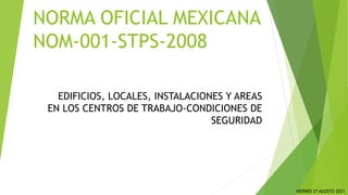 EDIFICIOS, LOCALES, INSTALACIONES Y AREAS
EN LOS CENTROS DE TRABAJO-CONDICIONES DE
SEGURIDAD
NORMA OFICIAL MEXICANA
NOM-001-STPS-2008
VIERNES 27 AGOSTO 2021
 
