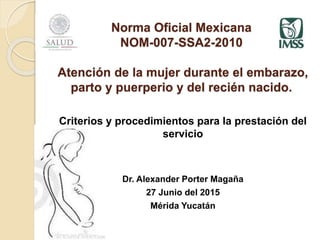 Norma Oficial Mexicana
NOM-007-SSA2-2010
Atención de la mujer durante el embarazo,
parto y puerperio y del recién nacido.
Criterios y procedimientos para la prestación del
servicio
Dr. Alexander Porter Magaña
27 Junio del 2015
Mérida Yucatán
 