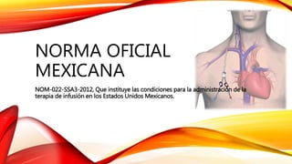 NORMA OFICIAL
MEXICANA
NOM-022-SSA3-2012, Que instituye las condiciones para la administración de la
terapia de infusión en los Estados Unidos Mexicanos.
 