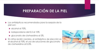 PREPARACIÓN DE LA PIEL
 Los antisépticos recomendados para la asepsia de la
piel son:
 alcohol al 70%,
 iodopovidona del 0.5 al 10%
 gluconato de clorhexidina al 2%.
 En niños recién nacidos, el antiséptico de elección es
el alcohol al 70%, el uso de soluciones de gluconato
de clorhexidina al 0.5%.
 