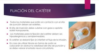 FIJACIÓN DEL CATÉTER
 Todos los materiales que estén en contacto con el sitio
de punción deben ser estériles.
 El sitio de inserción debe cubrirse con gasa o apósito
estéril transparente.
 Los materiales para la fijación del catéter deben ser,
hipoalergénicos y semipermeables.
 El catéter se deberá fijar sin interferir el flujo de la infusión.
 En caso de utilizar férulas en forma de avión se
colocarán sin obstruir la visibilidad del sitio de punción y
se debe valorar el estado neuro circulatorio.
 
