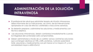 ADMINISTRACIÓN DE LA SOLUCIÓN
INTRAVENOSA
 El profesional de salud que administre terapia de infusión intravenosa,
debe informarse de sus indicaciones, así como, de las intervenciones
apropiadas en caso de efectos colaterales o reacciones adversas.
 Se deberán preparar y administrar las soluciones y medicamentos con
técnica aséptica.
 Las soluciones intravenosas, deben cambiarse inmediatamente cuando
la integridad del contenedor esté comprometida.
 Deben administrarse a través de un catéter venoso central las soluciones
que contengan dextrosa al 10% y 50%, proteínas, nutrición parenteral
total, soluciones y medicamentos con pH menor a 5 o mayor a 9, y con
osmolaridad mayor a 600mOsm/l.
 