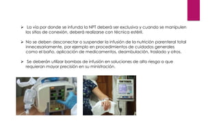 ➢ La vía por donde se infunda la NPT deberá ser exclusiva y cuando se manipulen
los sitios de conexión, deberá realizarse con técnica estéril.
➢ No se deben desconectar o suspender la infusión de la nutrición parenteral total
innecesariamente, por ejemplo en procedimientos de cuidados generales
como el baño, aplicación de medicamentos, deambulación, traslado y otros.
➢ Se deberán utilizar bombas de infusión en soluciones de alto riesgo o que
requieran mayor precisión en su ministración.
 
