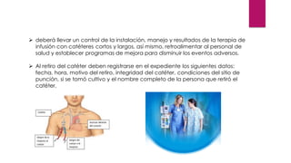➢ deberá llevar un control de la instalación, manejo y resultados de la terapia de
infusión con catéteres cortos y largos, así mismo, retroalimentar al personal de
salud y establecer programas de mejora para disminuir los eventos adversos.
➢ Al retiro del catéter deben registrarse en el expediente los siguientes datos:
fecha, hora, motivo del retiro, integridad del catéter, condiciones del sitio de
punción, si se tomó cultivo y el nombre completo de la persona que retiró el
catéter.
 