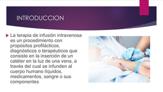 INTRODUCCION
 La terapia de infusión intravenosa
es un procedimiento con
propósitos profilácticos,
diagnósticos o terapéuticos que
consiste en la inserción de un
catéter en la luz de una vena, a
través del cual se infunden al
cuerpo humano líquidos,
medicamentos, sangre o sus
componentes
 