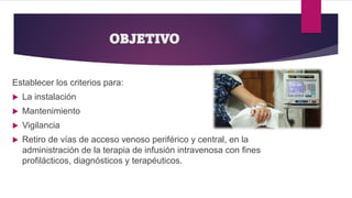 OBJETIVO
Establecer los criterios para:
 La instalación
 Mantenimiento
 Vigilancia
 Retiro de vías de acceso venoso periférico y central, en la
administración de la terapia de infusión intravenosa con fines
profilácticos, diagnósticos y terapéuticos.
 
