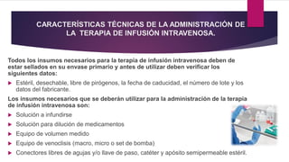 CARACTERÍSTICAS TÉCNICAS DE LA ADMINISTRACIÓN DE
LA TERAPIA DE INFUSIÓN INTRAVENOSA.
Todos los insumos necesarios para la terapia de infusión intravenosa deben de
estar sellados en su envase primario y antes de utilizar deben verificar los
siguientes datos:
 Estéril, desechable, libre de pirógenos, la fecha de caducidad, el número de lote y los
datos del fabricante.
Los insumos necesarios que se deberán utilizar para la administración de la terapia
de infusión intravenosa son:
 Solución a infundirse
 Solución para dilución de medicamentos
 Equipo de volumen medido
 Equipo de venoclisis (macro, micro o set de bomba)
 Conectores libres de agujas y/o llave de paso, catéter y apósito semipermeable estéril.
 