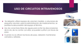 USO DE CIRCUITOS INTRAVENOSOS
 Se deberán utilizar equipos de volumen medido, o soluciones de
pequeño volumen, para la administración de medicamentos, se
prohíbe la desconexión del equipo al término.
 Uso de conectores libres de agujas para evitar las desconexiones
de la vía, de no contar con ellos, se pueden sustituir con llaves de
paso.
 Cuando no se utilicen las llaves de paso, deberán mantenerse
cerradas y selladas.
 