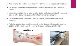 ➢ Para el retiro del catéter central se debe contar con la prescripción médica.
➢ Debe comprobarse la integridad del catéter al retirarlo, ya sea central o
periférico.
➢ No se deben utilizar tijeras para el retiro de los materiales de fijación, excepto
para el retiro de suturas que sujetan el catéter venoso a la piel.
➢ Se deberá enviar a cultivo la punta del catéter cuando se sospeche de
infección.
➢ Posterior al retiro de un catéter central, el sitio de inserción se cubrirá con un
apósito estéril oclusivo y debe ser monitorizado hasta su epitelización.
 