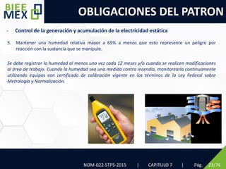 OBLIGACIONES DEL PATRON
NOM-022-STPS-2015 | CAPITULO 7 | Pág. 23/76
5. Mantener una humedad relativa mayor a 65% a menos que esto represente un peligro por
reacción con la sustancia que se manipule.
Se debe registrar la humedad al menos una vez cada 12 meses y/o cuando se realicen modificaciones
al área de trabajo. Cuando la humedad sea una medida contra incendio, monitorearla continuamente
utilizando equipos con certificado de calibración vigente en los términos de la Ley Federal sobre
Metrología y Normalización.
- Control de la generación y acumulación de la electricidad estática
 