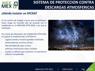 SISTEMA DE PROTECCION CONTRA
DESCARGAS ATMOSFERICAS
NOM-022-STPS-2015 | CAPITULO 8 | Pág. 27/76
¿Dónde instalar un SPCDA?
En los centros de trabajo o áreas que se clasifiquen
como riesgo de incendio alto de acuerdo con lo
establecido en la NOM-002-STPS-2010, o las que la
sustituyan.
En la Guía de referencia I de la NOM-022-STPS-2015
se sugiere la instalación de un SPCDA en:
- Lugares donde se reúnen grandes multitudes
- Continuidad de servicios críticos
- Alta densidad de rayos a tierra
- Edificios o estructuras altas y aisladas
- Locales o edificios que contienen un patrimonio
cultural irremplazable
 