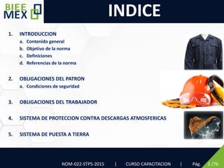 1. INTRODUCCION
a. Contenido general
b. Objetivo de la norma
c. Definiciones
d. Referencias de la norma
2. OBLIGACIONES DEL PATRON
a. Condiciones de seguridad
3. OBLIGACIONES DEL TRABAJADOR
4. SISTEMA DE PROTECCION CONTRA DESCARGAS ATMOSFERICAS
5. SISTEMA DE PUESTA A TIERRA
INDICE
NOM-022-STPS-2015 | CURSO CAPACITACION | Pág. 2 /76
 