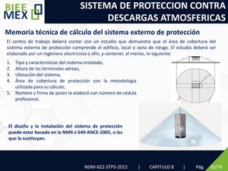 SISTEMA DE PROTECCION CONTRA
DESCARGAS ATMOSFERICAS
NOM-022-STPS-2015 | CAPITULO 8 | Pág. 33/76
Memoria técnica de cálculo del sistema externo de protección
El centro de trabajo deberá contar con un estudio que demuestre que el área de cobertura del
sistema externo de protección comprende el edificio, local o zona de riesgo. El estudio deberá ser
elaborado por un ingeniero electricista o afín, y contener, al menos, lo siguiente:
1. Tipo y características del sistema instalado,
2. Altura de las terminales aéreas,
3. Ubicación del sistema,
4. Área de cobertura de protección con la metodología
utilizada para su cálculo,
5. Nombre y firma de quien lo elaboró con número de cédula
profesional.
El diseño y la instalación del sistema de protección
puede estar basado en la NMX-J-549-ANCE-2005, o las
que la sustituyan.
 