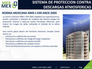 SISTEMA DE PROTECCION CONTRA
DESCARGAS ATMOSFERICAS
NMX-J-549-ANCE-2005 | CAPITULO 1 | Pág. 34/76
NORMA MEXICANA NMX-J-549-ANCE-2005
La norma mexicana NMX-J-549-2005 establece las especificaciones,
diseño, materiales y métodos de medición del sistema integral de
protección (interno y externo) contra tormentas eléctricas, para
reducir los riesgos de daño, utilizando el método de la esfera
rodante.
Esta norma aplica dentro del territorio mexicano, excepto costas
afuera, en
- Estructuras y edificios de uso común
- Estructuras y edificios con riesgo de fuego y explosión
- Estructuras y edificios con equipo sensible
- Estructuras y edificios de cualquier altura
- Torres de telecomunicaciones con equipos y antenas asociadas
 