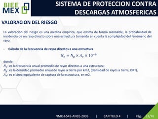SISTEMA DE PROTECCION CONTRA
DESCARGAS ATMOSFERICAS
NMX-J-549-ANCE-2005 | CAPITULO 4 | Pág. 37/76
VALORACION DEL RIESGO
La valoración del riesgo es una medida empírica, que estima de forma razonable, la probabilidad de
incidencia de un rayo directo sobre una estructura tomando en cuenta la complejidad del fenómeno del
rayo.
- Cálculo de la Frecuencia de rayos directos a una estructura
donde:
𝑁𝑜: es la frecuencia anual promedio de rayos directos a una estructura;
𝑁𝑔: es la densidad promedio anual de rayos a tierra por km2, (densidad de rayos a tierra, DRT),
𝐴𝑒: es el área equivalente de captura de la estructura, en m2.
𝑁𝑜 = 𝑁𝑔 × 𝐴𝑒 × 10−6
 