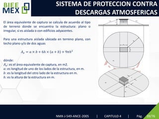 SISTEMA DE PROTECCION CONTRA
DESCARGAS ATMOSFERICAS
NMX-J-549-ANCE-2005 | CAPITULO 4 | Pág. 39/76
El área equivalente de captura se calcula de acuerdo al tipo
de terreno donde se encuentra la estructura: plano o
irregular, si es aislada o con edificios adyacentes.
Para una estructura aislada ubicada en terreno plano, con
techo plano y/o de dos aguas
𝐴𝑒 = 𝑎 × 𝑏 + 6ℎ × 𝑎 + 𝑏 + 9𝜋ℎ2
dónde:
𝐴𝑒: es el área equivalente de captura, en m2.
𝑎: es longitud de uno de los lados de la estructura, en m.
𝑏: es la longitud del otro lado de la estructura en m.
ℎ: es la altura de la estructura en m.
 