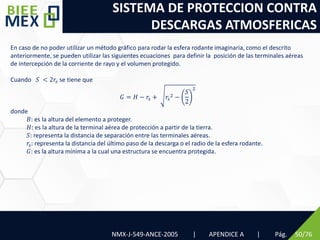 SISTEMA DE PROTECCION CONTRA
DESCARGAS ATMOSFERICAS
Pág. 50/76
En caso de no poder utilizar un método gráfico para rodar la esfera rodante imaginaria, como el descrito
anteriormente, se pueden utilizar las siguientes ecuaciones para definir la posición de las terminales aéreas
de intercepción de la corriente de rayo y el volumen protegido.
Cuando 𝑆 < 2𝑟𝑠 se tiene que
𝐺 = 𝐻 − 𝑟𝑠 + 𝑟𝑠
2 −
𝑆
2
2
donde
𝐵: es la altura del elemento a proteger.
𝐻: es la altura de la terminal aérea de protección a partir de la tierra.
𝑆: representa la distancia de separación entre las terminales aéreas.
𝑟𝑠: representa la distancia del último paso de la descarga o el radio de la esfera rodante.
𝐺: es la altura mínima a la cual una estructura se encuentra protegida.
NMX-J-549-ANCE-2005 | APENDICE A |
 