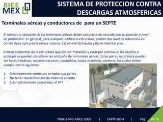 SISTEMA DE PROTECCION CONTRA
DESCARGAS ATMOSFERICAS
Pág. 59/76
Terminales aéreas y conductores de para un SEPTE
El número y ubicación de las terminales aéreas deben calcularse de acuerdo con su posición y nivel
de protección. En general, para cualquier edificio o estructura, existen dos nivel de referencia en
donde debe aplicarse la esfera rodante: (a) el nivel del techo y (b) el nivel del piso.
Existen elementos de la estructura que por ser metálicos y estar por encima de los objetos a
proteger se pueden considerar en el diseño de terminales aéreas. Estos por su naturaleza pueden
ser hojas metálicas, ornamentaciones, barandillas, tubos metálicos, etcétera, los cuales deben
cumplir con lo siguiente:
1. Eléctricamente continuos en todas sus partes
2. No tener revestimientos de material aislante
3. Estar sólidamente conectados al SPT
NMX-J-549-ANCE-2005 | CAPITULO 4 |
 