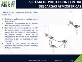 SISTEMA DE PROTECCION CONTRA
DESCARGAS ATMOSFERICAS
Pág. 61/76
En un SEPTE los conductores de bajada deben
cumplir con:
1. Distribuirse uniformemente en el perímetro
de la estructura
2. Conectarse a los elementos del SPT a través
de la trayectoria más corta posible
3. Conectarse a las terminales aéreas y al SPT
de manera firme y permanente por un
arreglo de 3 electrodos por cada conductor
de bajada cuando éstos no se
interconecten por medio de un conductor
enterrado, o por un electrodo en caso
contrario.
4. Ubicarse lo más alejado de circuitos
eléctricos, electrónicos y equipos con riesgo
de fuego o explosión.
NMX-J-549-ANCE-2005 | CAPITULO 4 |
 